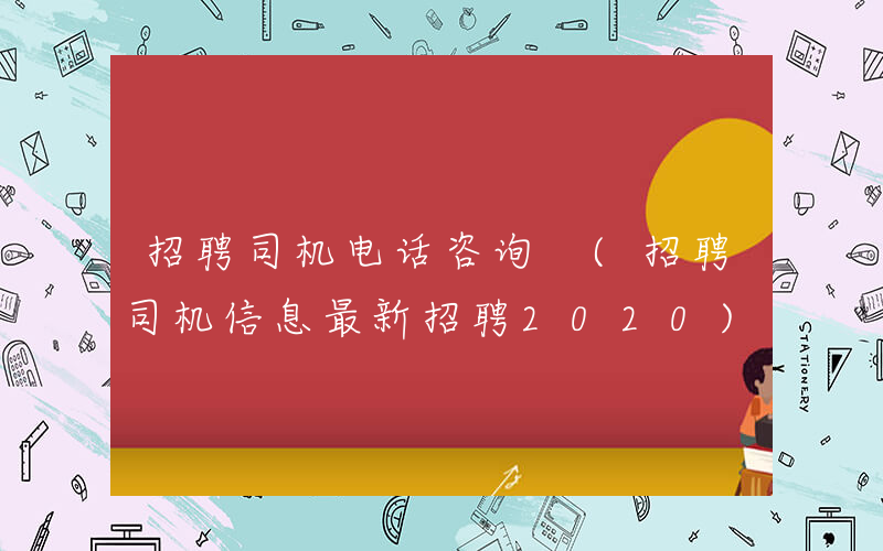 招聘司机电话咨询 (招聘司机信息最新招聘2020)